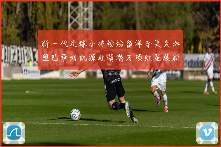新一代足球小将纷纷留洋李昊炎加盟巴萨刘凯源赴黄潜万项红星展新希望