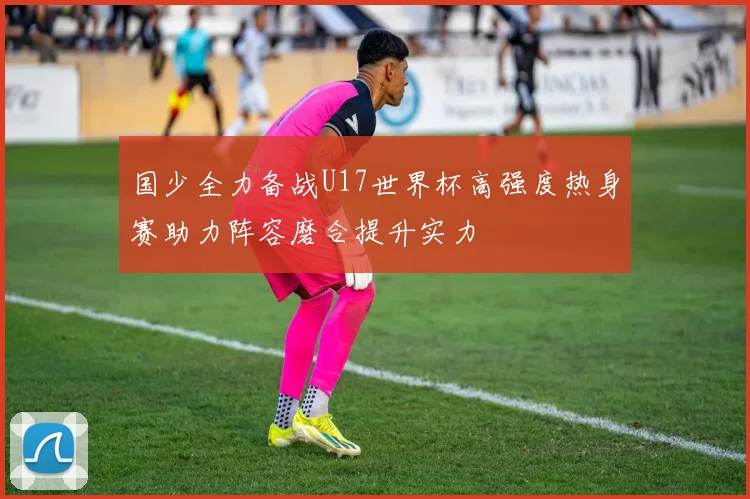 国少全力备战U17世界杯高强度热身赛助力阵容磨合提升实力