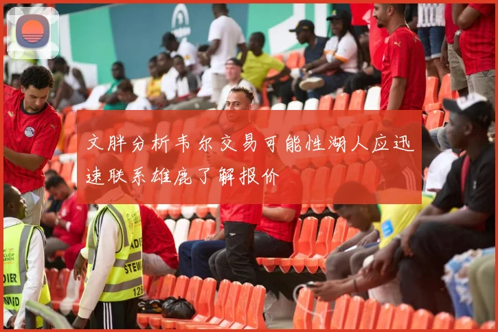 文胖分析韦尔交易可能性湖人应迅速联系雄鹿了解报价