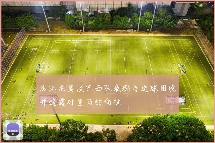 法比尼奥谈巴西队表现与进球困境并透露对皇马的向往