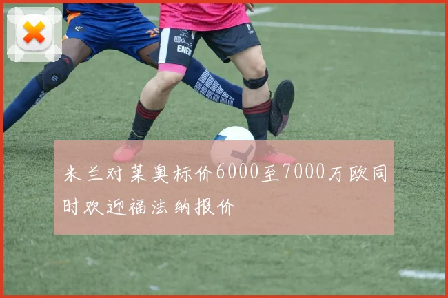 米兰对莱奥标价6000至7000万欧同时欢迎福法纳报价