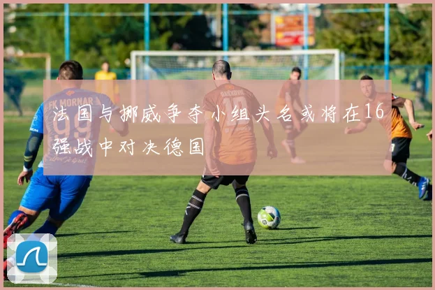 法国与挪威争夺小组头名或将在16强战中对决德国