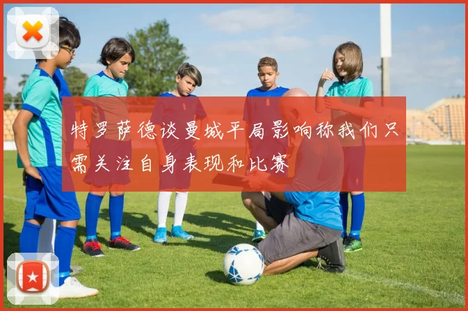 特罗萨德谈曼城平局影响称我们只需关注自身表现和比赛
