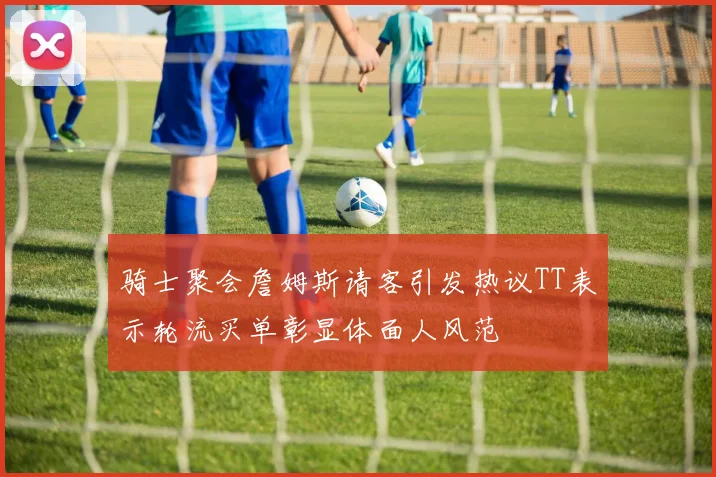 骑士聚会詹姆斯请客引发热议TT表示轮流买单彰显体面人风范