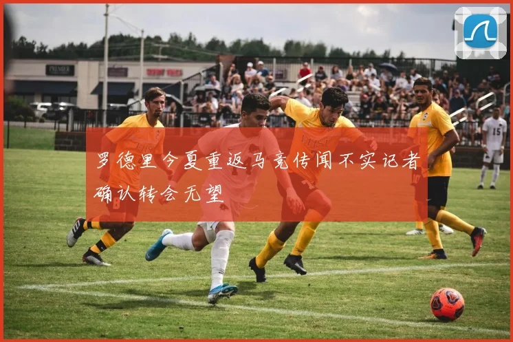 罗德里今夏重返马竞传闻不实记者确认转会无望