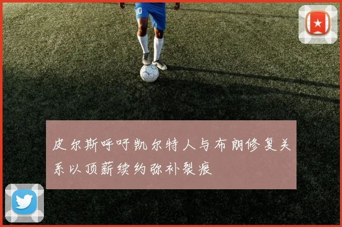 皮尔斯呼吁凯尔特人与布朗修复关系以顶薪续约弥补裂痕