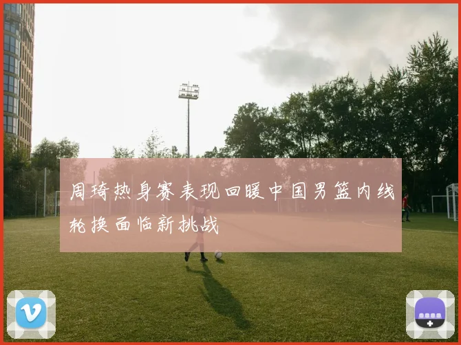 周琦热身赛表现回暖中国男篮内线轮换面临新挑战