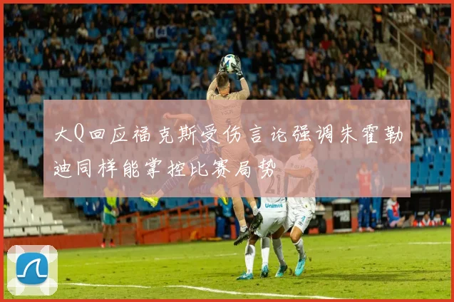 大Q回应福克斯受伤言论强调朱霍勒迪同样能掌控比赛局势