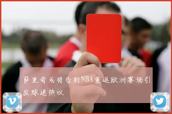 萨里奇或将告别NBA重返欧洲赛场引发球迷热议