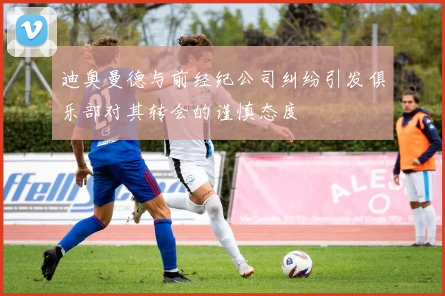迪奥曼德与前经纪公司纠纷引发俱乐部对其转会的谨慎态度