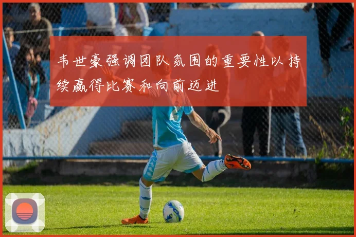 韦世豪强调团队氛围的重要性以持续赢得比赛和向前迈进