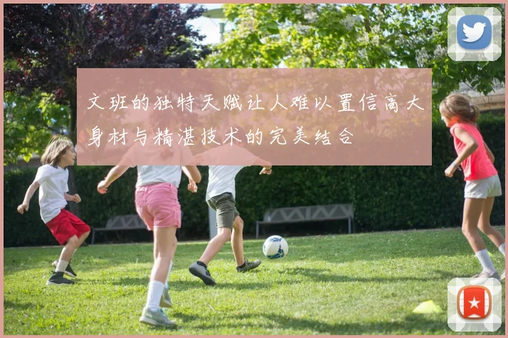 文班的独特天赋让人难以置信高大身材与精湛技术的完美结合