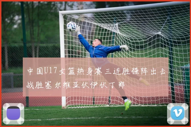 中国U17女篮热身赛三连胜强阵出击战胜塞尔维亚伏伊伏丁那