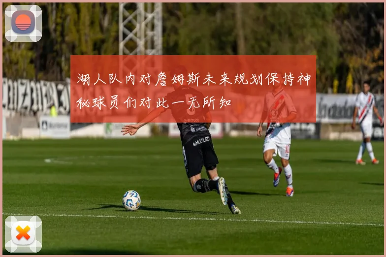 湖人队内对詹姆斯未来规划保持神秘球员们对此一无所知
