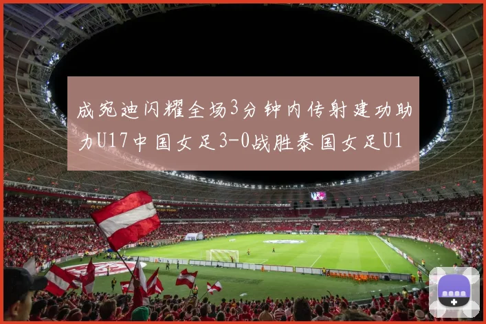 成宛迪闪耀全场3分钟内传射建功助力U17中国女足3-0战胜泰国女足U17