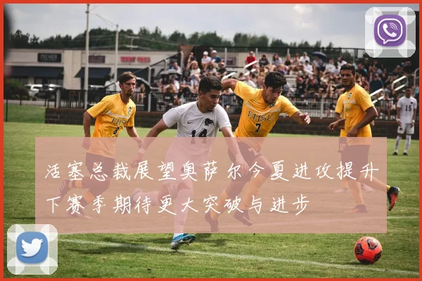 活塞总裁展望奥萨尔今夏进攻提升下赛季期待更大突破与进步