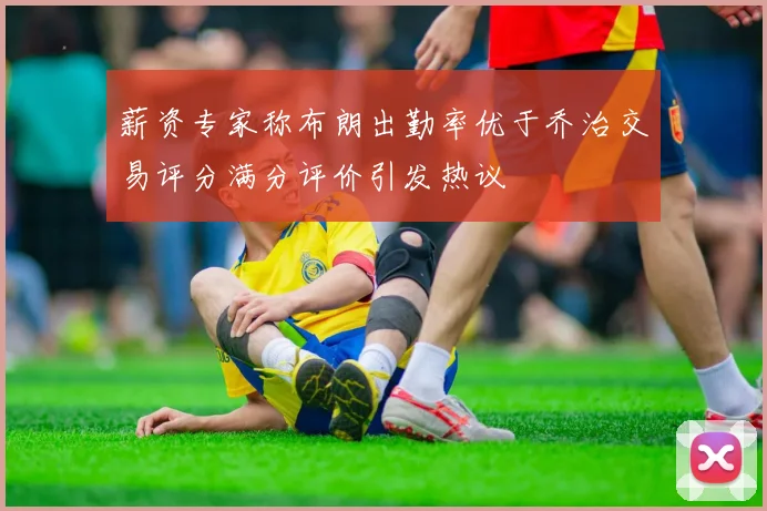 薪资专家称布朗出勤率优于乔治交易评分满分评价引发热议