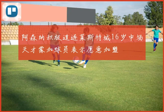 阿森纳积极追逐莱斯特城16岁中场天才蒙加球员表示愿意加盟
