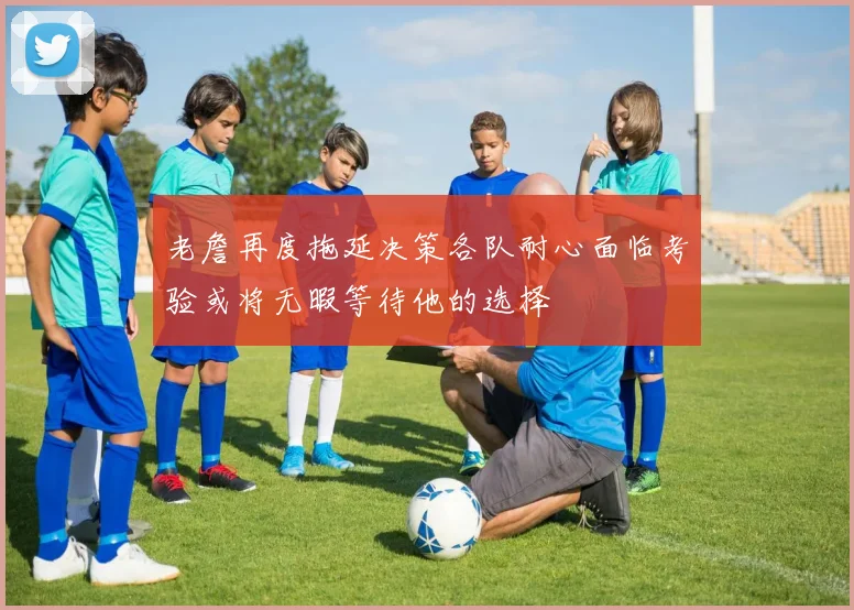 老詹再度拖延决策各队耐心面临考验或将无暇等待他的选择
